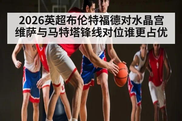 2026英超布伦特福德对水晶宫维萨与马特塔锋线对位谁更占优