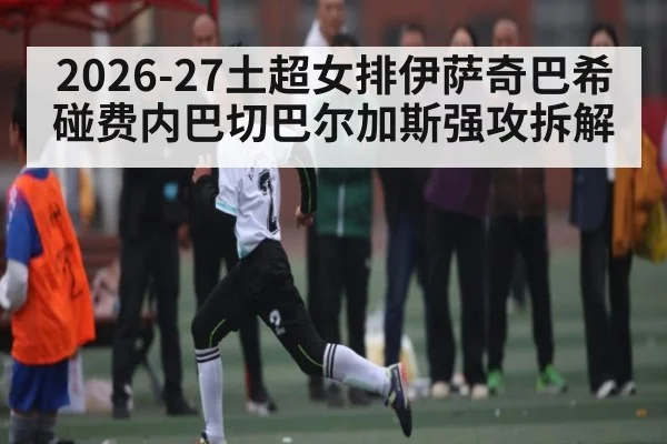 2026-27土超女排伊萨奇巴希碰费内巴切巴尔加斯强攻拆解